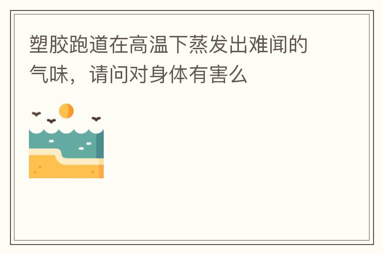 塑膠跑道在高溫下蒸發(fā)出難聞的氣味，請問對身體有害么