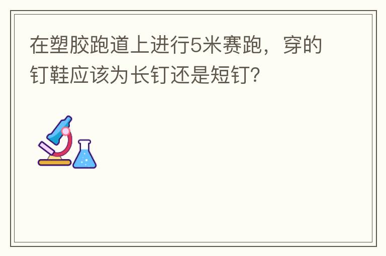 在塑膠跑道上進(jìn)行5米賽跑，穿的釘鞋應(yīng)該為長(zhǎng)釘還是短釘？