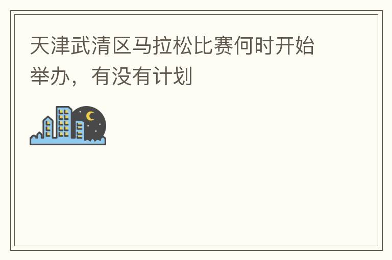 天津武清區(qū)馬拉松比賽何時(shí)開(kāi)始舉辦，有沒(méi)有計(jì)劃