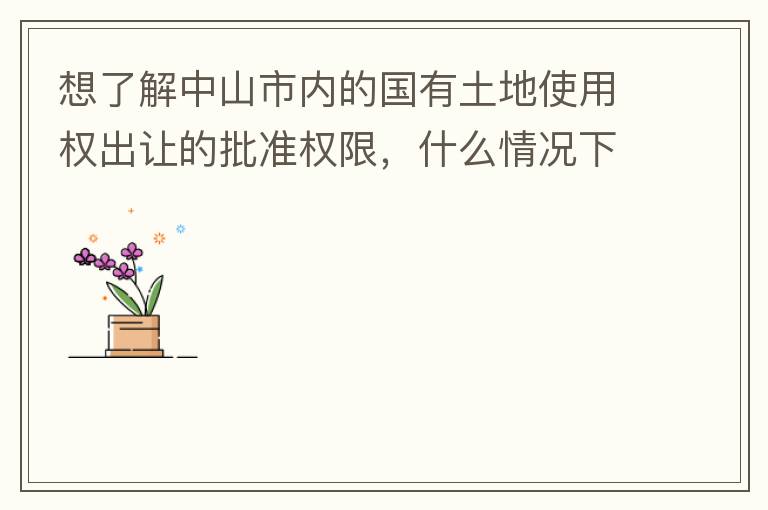 想了解中山市內(nèi)的國(guó)有土地使用權(quán)出讓的批準(zhǔn)權(quán)限，什么情況下由市政府（或市局）批準(zhǔn)即可？什么情況下由區(qū)政府（或區(qū)局）批準(zhǔn)即可？