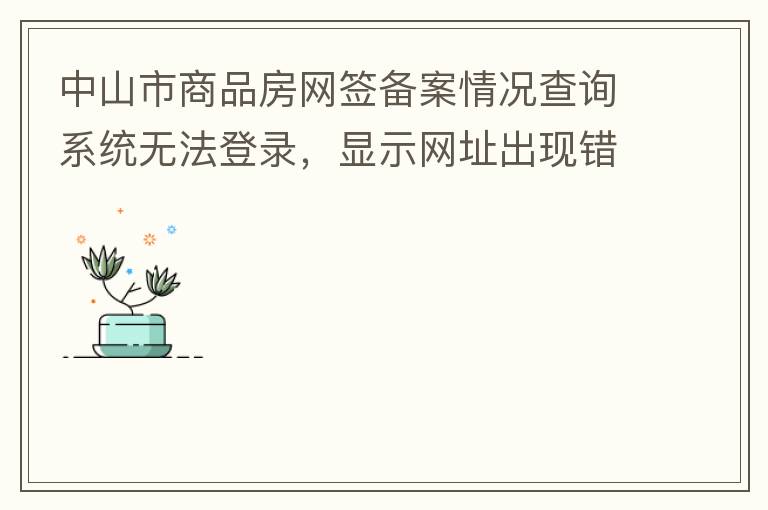 中山市商品房網(wǎng)簽備案情況查詢系統(tǒng)無法登錄，顯示網(wǎng)址出現(xiàn)錯(cuò)誤。希望部門可以跟進(jìn)，嘻嘻！