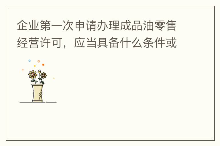 企業(yè)第一次申請辦理成品油零售經營許可，應當具備什么條件或提供什么文件資料？