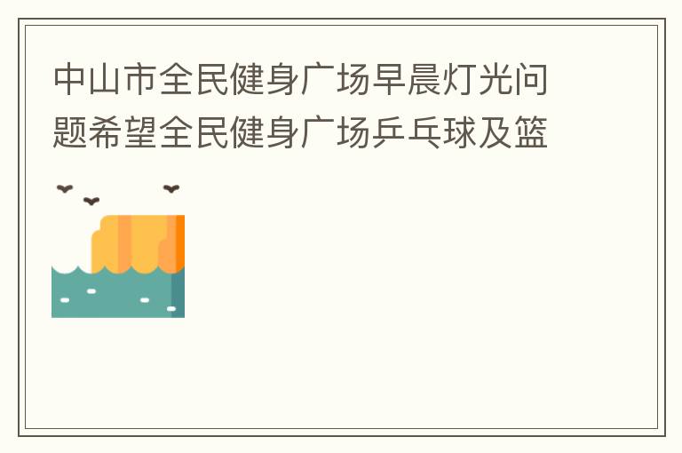 中山市全民健身廣場(chǎng)早晨燈光問(wèn)題希望全民健身廣場(chǎng)乒乓球及籃球場(chǎng)那邊的燈光，早上根據(jù)日出時(shí)間隔一段時(shí)間調(diào)整一次，現(xiàn)在是冬季天亮比較晚，之前是6:10分左右，前段時(shí)間建議調(diào)整過(guò)一次，調(diào)到了6:26左右，但是