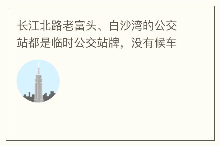 長江北路老富頭、白沙灣的公交站都是臨時公交站牌，沒有候車亭，附近的居民等候公交車只能日曬雨淋，建議應(yīng)加建公交候車亭。