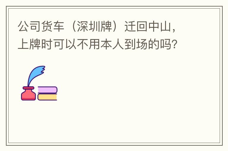 公司貨車（深圳牌）遷回中山，上牌時可以不用本人到場的嗎？