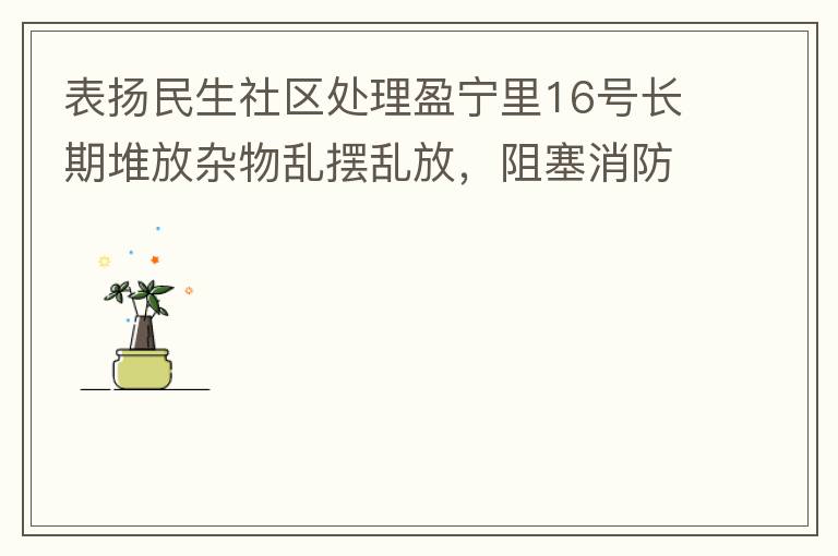 表揚民生社區(qū)處理盈寧里16號長期堆放雜物亂擺亂放，阻塞消防通道等消防安全隱患。社區(qū)反應迅速，清理全部雜物，效果非常明顯，實實在在的幫我們解決了煩心事。