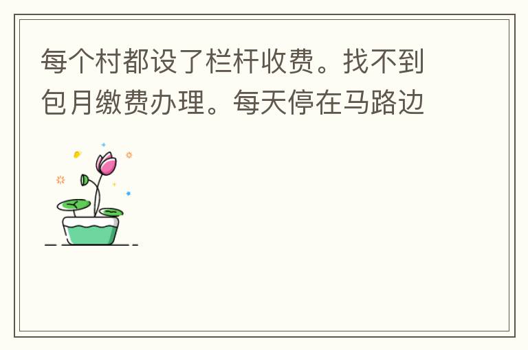 每個(gè)村都設(shè)了欄桿收費(fèi)。找不到包月繳費(fèi)辦理。每天停在馬路邊上。每天違停罰款幾次了。想知道在哪里可以辦理這些業(yè)務(wù)