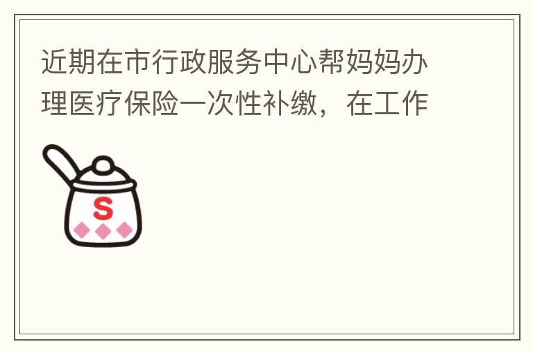 近期在市行政服務(wù)中心幫媽媽辦理醫(yī)療保險一次性補繳，在工作人員卓上智同志耐心跟進業(yè)務(wù)下拿到補繳托收單，在此，非常感謝卓上智同志，為他的工作態(tài)度、負責(zé)，非常滿意好評！