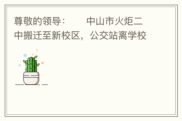 尊敬的領(lǐng)導(dǎo)：     中山市火炬二中搬遷至新校區(qū)，公交站離學(xué)校很遠(yuǎn)，且沒有人行道，學(xué)生放學(xué)和返學(xué)非常不安全和不方便，懇請領(lǐng)導(dǎo)據(jù)目前實際情況在星期五放學(xué)和星期天的時候在火炬二中學(xué)校附近增設(shè)公交站點，以便