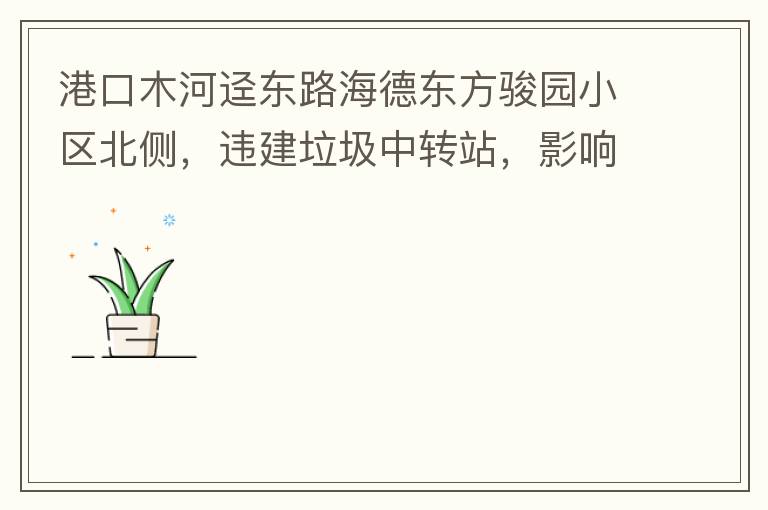 港口木河逕東路海德東方駿園小區(qū)北側(cè)，違建垃圾中轉(zhuǎn)站，影響小區(qū)居民正常生活，請盡快移除