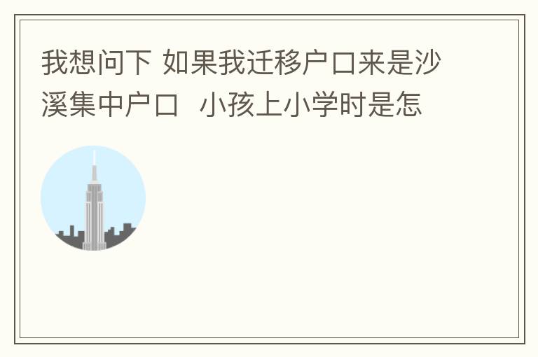 我想問下 如果我遷移戶口來是沙溪集中戶口  小孩上小學時是怎么分配學校呢 是按現(xiàn)在住的地方還是按其他的呢