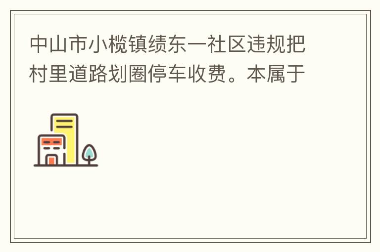 中山市小欖鎮(zhèn)績東一社區(qū)違規(guī)把村里道路劃圈停車收費。本屬于行駛道路，為何劃線停車收費。這個操作屬合法合規(guī)操作嗎？