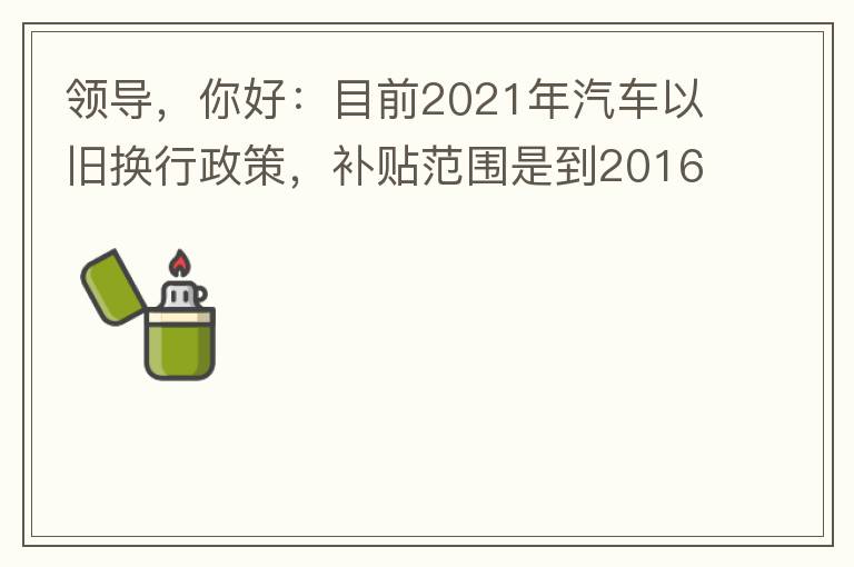 領(lǐng)導(dǎo)，你好：目前2021年汽車以舊換行政策，補(bǔ)貼范圍是到2016年7月1日前注冊登記車輛。我的車輛剛好是2016年8月份注冊的，遺憾不符合。想咨詢2022年還會有相關(guān)政策嗎？會不會更新補(bǔ)貼范圍？