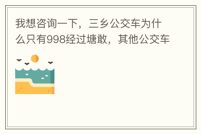 我想咨詢一下，三鄉(xiāng)公交車為什么只有998經(jīng)過塘敢，其他公交車怎么都不往塘敢走了呢，住塘敢要坐公交的市民出門相當(dāng)之不便，請問是什么原因，暫時(shí)性的，還是永久都沒有其他公交過經(jīng)塘敢了嗎？