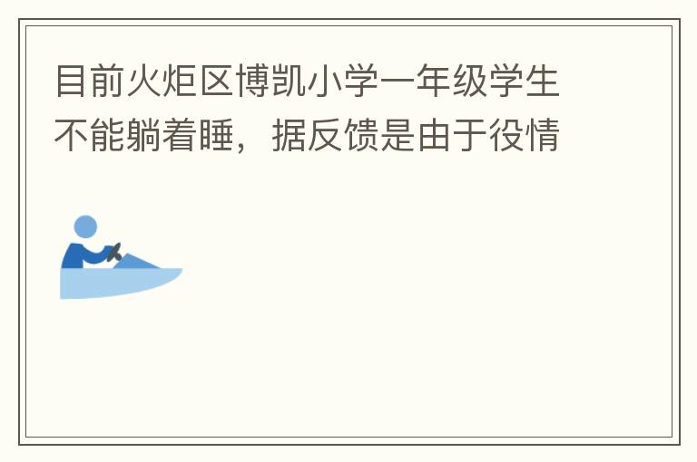 目前火炬區(qū)博凱小學一年級學生不能躺著睡，據(jù)反饋是由于役情的原因才從原來躺著睡調整成在教室趴著睡。本人有小孩就讀該學校一年級，午睡是趴著睡，據(jù)小孩反饋睡不著。再則，趴著睡對正在生長發(fā)育的孩子非常不友好，