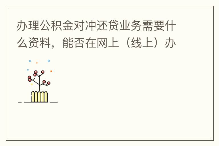 辦理公積金對(duì)沖還貸業(yè)務(wù)需要什么資料，能否在網(wǎng)上（線上）辦理