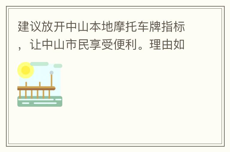 建議放開中山本地摩托車牌指標(biāo)，讓中山市民享受便利。理由如下：一.  我市從1999年發(fā)布禁摩令以來，中山停止了重新發(fā)放摩托車指標(biāo)的計(jì)劃，當(dāng)時出于環(huán)保和整體路況的考慮，進(jìn)行了限制摩托車。  但是數(shù)年過去