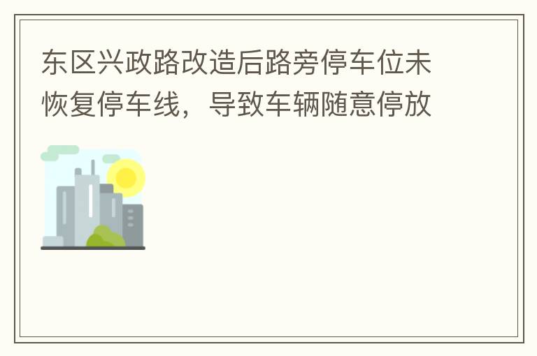 東區(qū)興政路改造后路旁停車位未恢復(fù)停車線，導(dǎo)致車輛隨意停放，影響了停車位的有效利用。建議恢復(fù)該處停車位的停車線，促使車輛整齊有序停放，使停車位充分發(fā)揮功效。