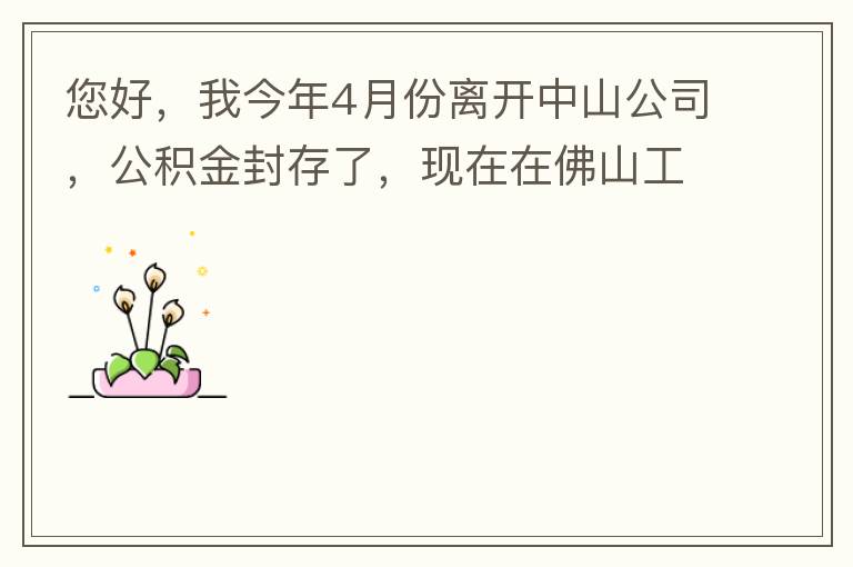 您好，我今年4月份離開中山公司，公積金封存了，現(xiàn)在在佛山工作，中山的公積金能否轉(zhuǎn)到佛山這邊呢？怎么操作??？